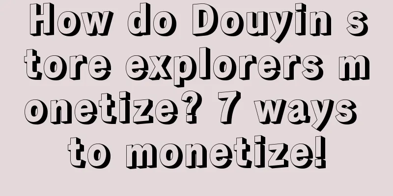 How do Douyin store explorers monetize? 7 ways to monetize!