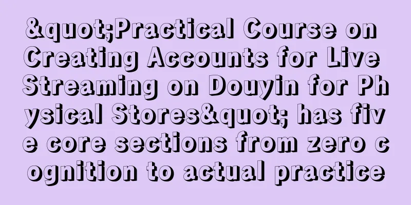 "Practical Course on Creating Accounts for Live Streaming on Douyin for Physical Stores" has five core sections from zero cognition to actual practice