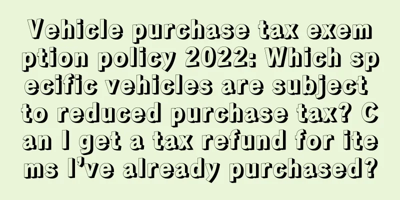 Vehicle purchase tax exemption policy 2022: Which specific vehicles are subject to reduced purchase tax? Can I get a tax refund for items I’ve already purchased?