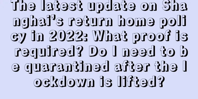 The latest update on Shanghai’s return home policy in 2022: What proof is required? Do I need to be quarantined after the lockdown is lifted?