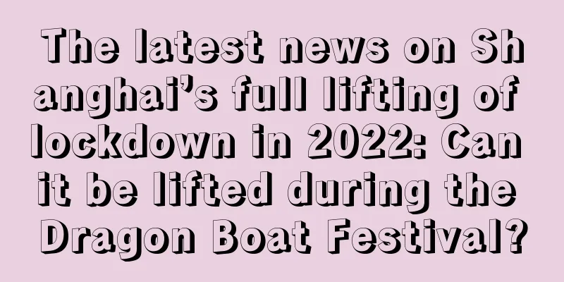 The latest news on Shanghai’s full lifting of lockdown in 2022: Can it be lifted during the Dragon Boat Festival?