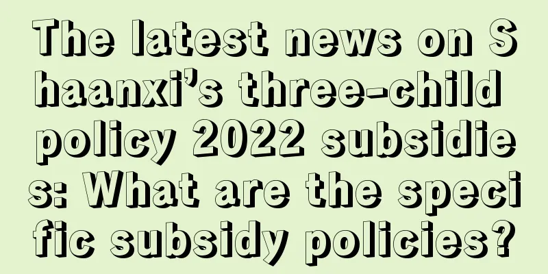 The latest news on Shaanxi’s three-child policy 2022 subsidies: What are the specific subsidy policies?