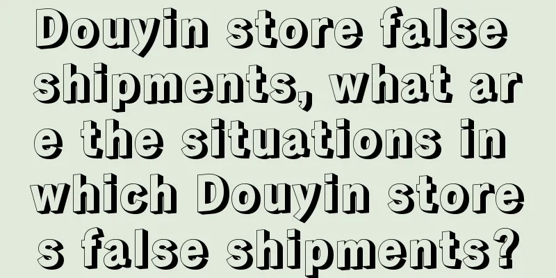 Douyin store false shipments, what are the situations in which Douyin stores false shipments?