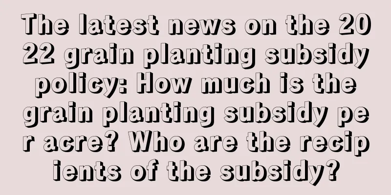 The latest news on the 2022 grain planting subsidy policy: How much is the grain planting subsidy per acre? Who are the recipients of the subsidy?