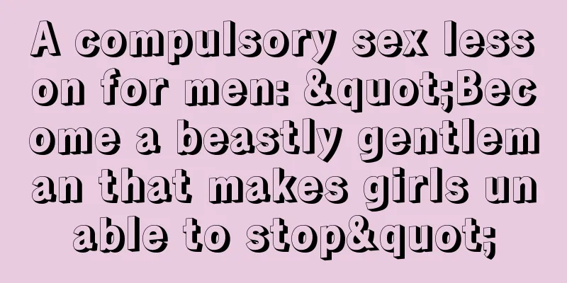 A compulsory sex lesson for men: "Become a beastly gentleman that makes girls unable to stop"