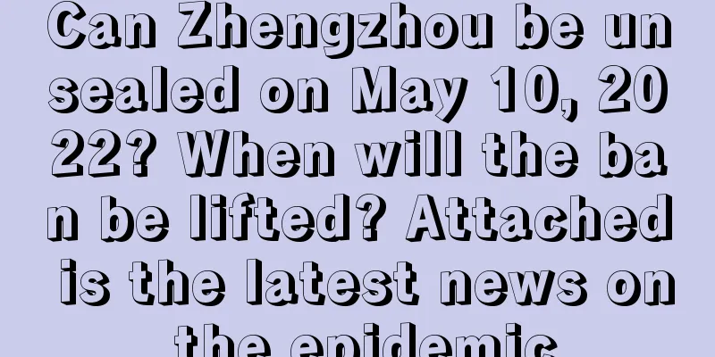 Can Zhengzhou be unsealed on May 10, 2022? When will the ban be lifted? Attached is the latest news on the epidemic