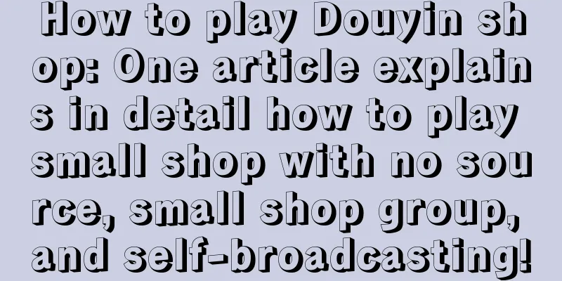 How to play Douyin shop: One article explains in detail how to play small shop with no source, small shop group, and self-broadcasting!