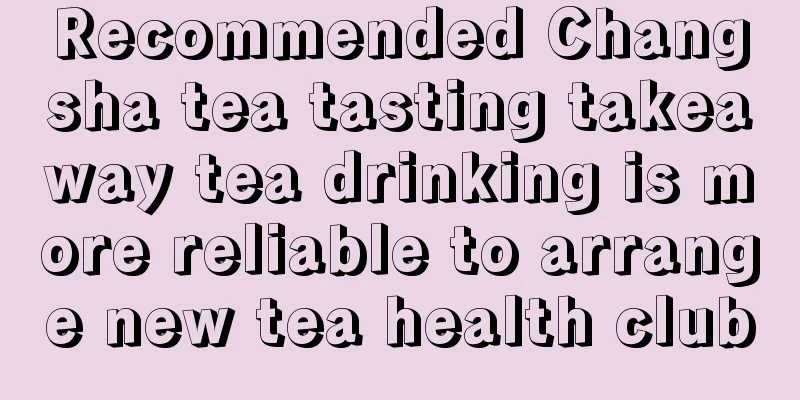 Recommended Changsha tea tasting takeaway tea drinking is more reliable to arrange new tea health club