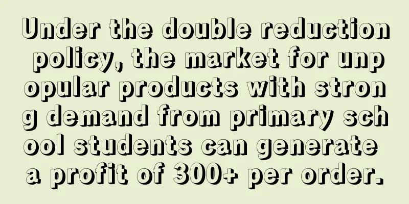 Under the double reduction policy, the market for unpopular products with strong demand from primary school students can generate a profit of 300+ per order.