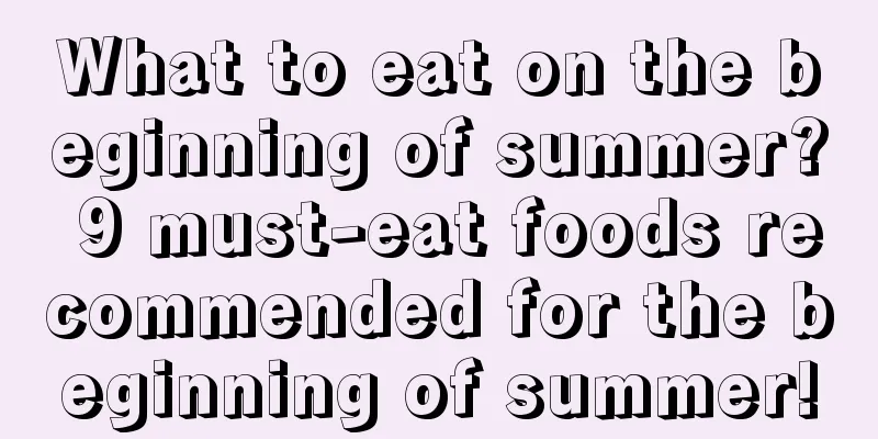 What to eat on the beginning of summer? 9 must-eat foods recommended for the beginning of summer!