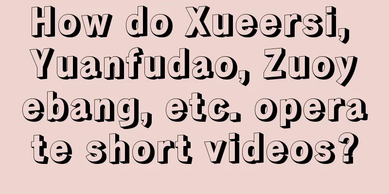 How do Xueersi, Yuanfudao, Zuoyebang, etc. operate short videos?