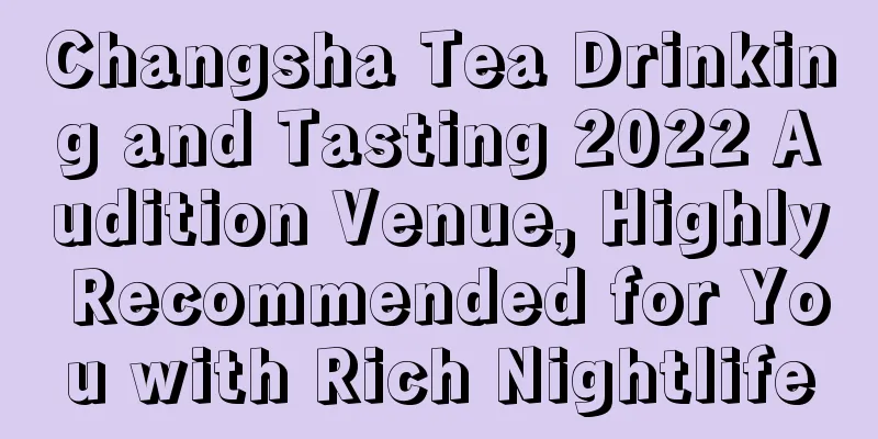 Changsha Tea Drinking and Tasting 2022 Audition Venue, Highly Recommended for You with Rich Nightlife