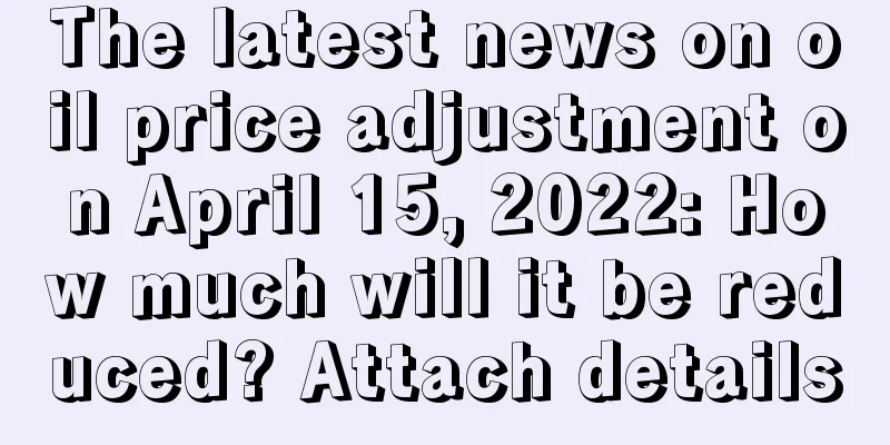 The latest news on oil price adjustment on April 15, 2022: How much will it be reduced? Attach details