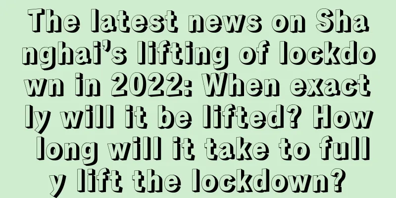 The latest news on Shanghai’s lifting of lockdown in 2022: When exactly will it be lifted? How long will it take to fully lift the lockdown?