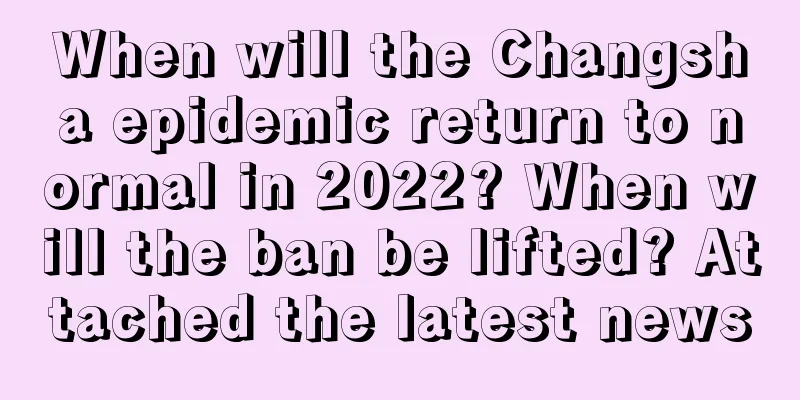 When will the Changsha epidemic return to normal in 2022? When will the ban be lifted? Attached the latest news