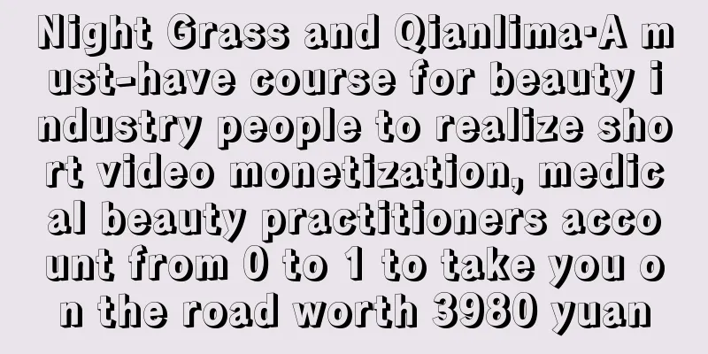 Night Grass and Qianlima·A must-have course for beauty industry people to realize short video monetization, medical beauty practitioners account from 0 to 1 to take you on the road worth 3980 yuan