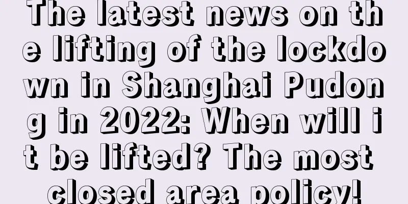 The latest news on the lifting of the lockdown in Shanghai Pudong in 2022: When will it be lifted? The most closed area policy!