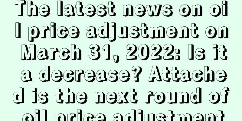 The latest news on oil price adjustment on March 31, 2022: Is it a decrease? Attached is the next round of oil price adjustment