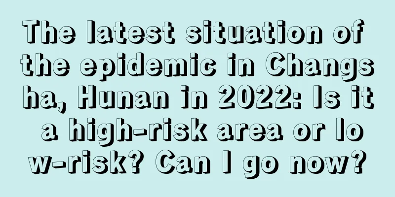 The latest situation of the epidemic in Changsha, Hunan in 2022: Is it a high-risk area or low-risk? Can I go now?