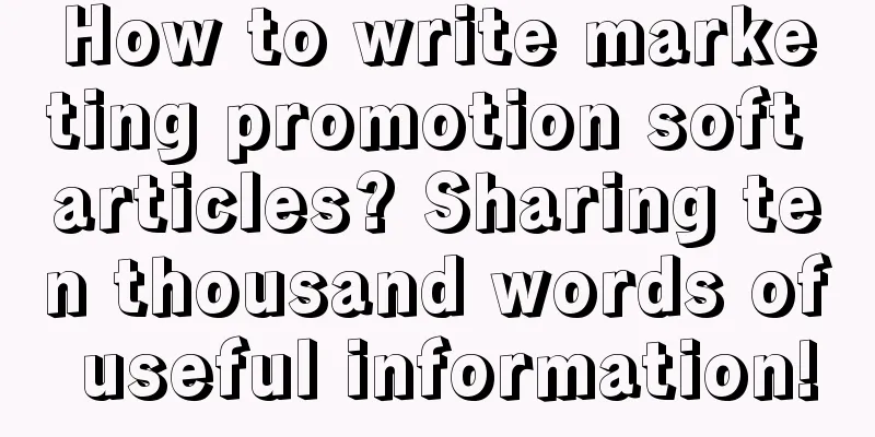 How to write marketing promotion soft articles? Sharing ten thousand words of useful information!