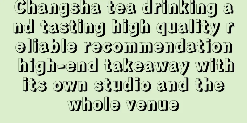 Changsha tea drinking and tasting high quality reliable recommendation high-end takeaway with its own studio and the whole venue