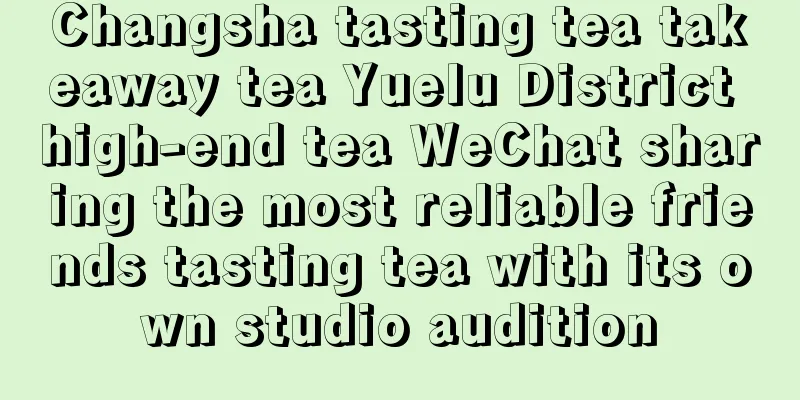 Changsha tasting tea takeaway tea Yuelu District high-end tea WeChat sharing the most reliable friends tasting tea with its own studio audition