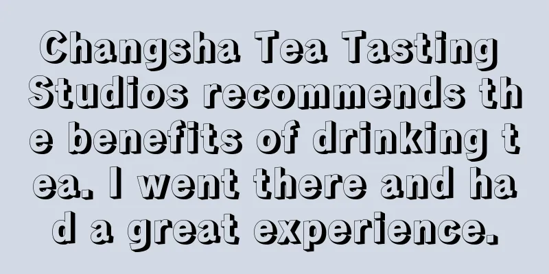 Changsha Tea Tasting Studios recommends the benefits of drinking tea. I went there and had a great experience.