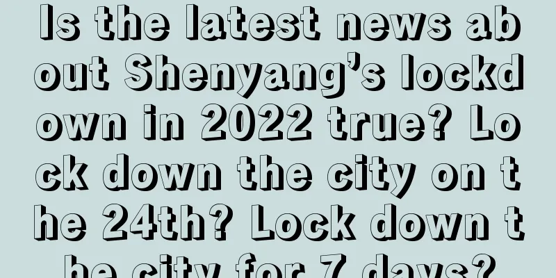 Is the latest news about Shenyang’s lockdown in 2022 true? Lock down the city on the 24th? Lock down the city for 7 days?