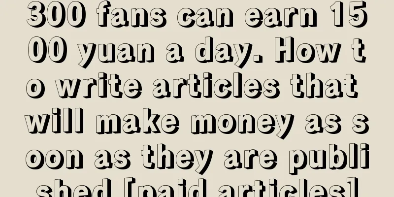 300 fans can earn 1500 yuan a day. How to write articles that will make money as soon as they are published [paid articles]