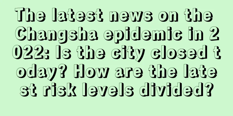 The latest news on the Changsha epidemic in 2022: Is the city closed today? How are the latest risk levels divided?