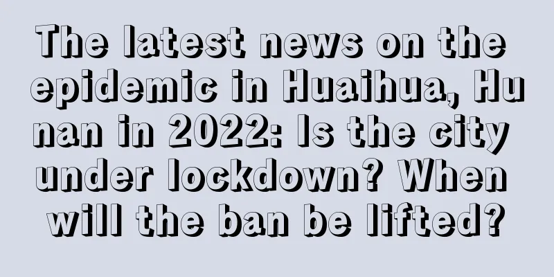 The latest news on the epidemic in Huaihua, Hunan in 2022: Is the city under lockdown? When will the ban be lifted?