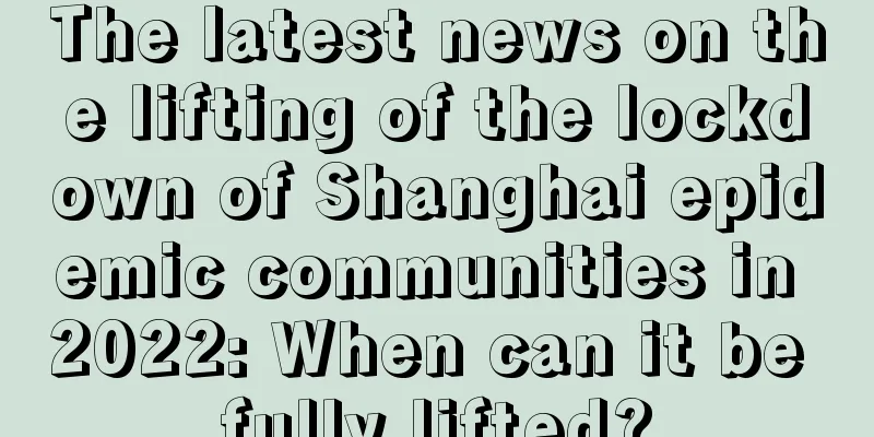 The latest news on the lifting of the lockdown of Shanghai epidemic communities in 2022: When can it be fully lifted?