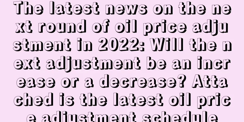 The latest news on the next round of oil price adjustment in 2022: Will the next adjustment be an increase or a decrease? Attached is the latest oil price adjustment schedule