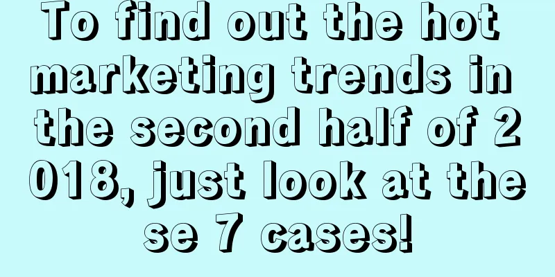 To find out the hot marketing trends in the second half of 2018, just look at these 7 cases!