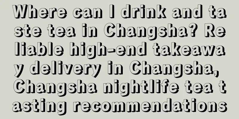 Where can I drink and taste tea in Changsha? Reliable high-end takeaway delivery in Changsha, Changsha nightlife tea tasting recommendations