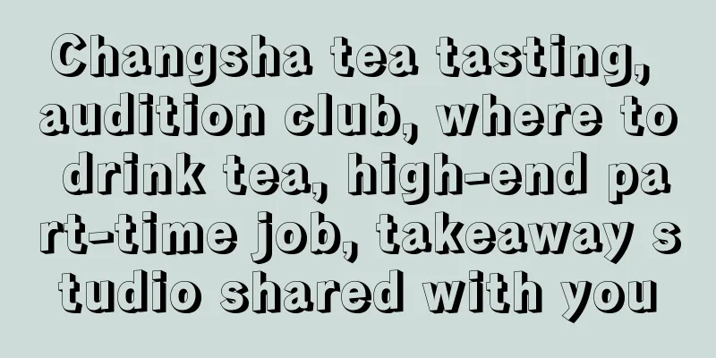 Changsha tea tasting, audition club, where to drink tea, high-end part-time job, takeaway studio shared with you