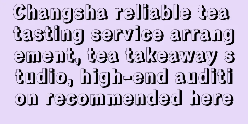 Changsha reliable tea tasting service arrangement, tea takeaway studio, high-end audition recommended here