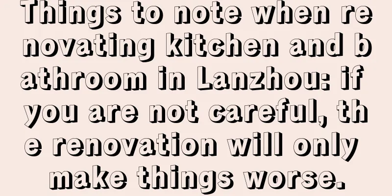 Things to note when renovating kitchen and bathroom in Lanzhou: if you are not careful, the renovation will only make things worse.