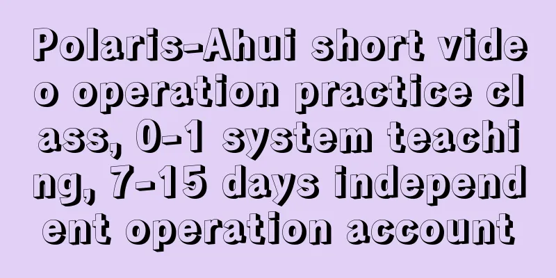 Polaris-Ahui short video operation practice class, 0-1 system teaching, 7-15 days independent operation account