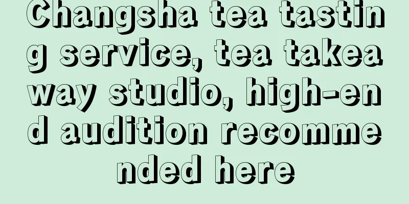 Changsha tea tasting service, tea takeaway studio, high-end audition recommended here