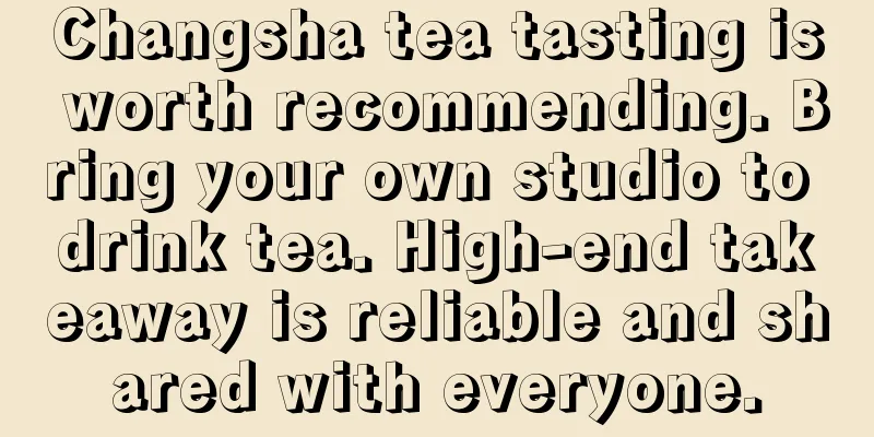 Changsha tea tasting is worth recommending. Bring your own studio to drink tea. High-end takeaway is reliable and shared with everyone.