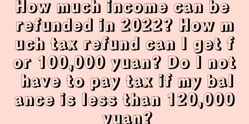 How much income can be refunded in 2022? How much tax refund can I get for 100,000 yuan? Do I not have to pay tax if my balance is less than 120,000 yuan?