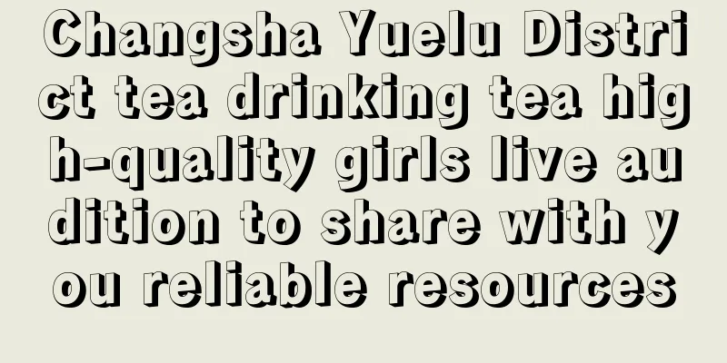 Changsha Yuelu District tea drinking tea high-quality girls live audition to share with you reliable resources