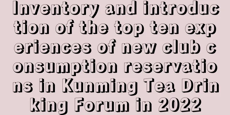 Inventory and introduction of the top ten experiences of new club consumption reservations in Kunming Tea Drinking Forum in 2022