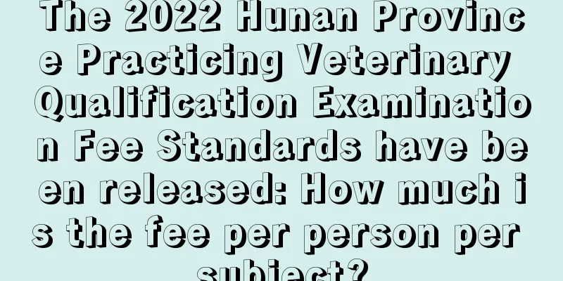 The 2022 Hunan Province Practicing Veterinary Qualification Examination Fee Standards have been released: How much is the fee per person per subject?