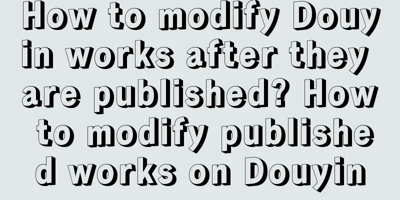 How to modify Douyin works after they are published? How to modify published works on Douyin