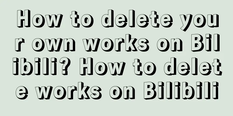 How to delete your own works on Bilibili? How to delete works on Bilibili