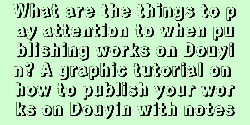 What are the things to pay attention to when publishing works on Douyin? A graphic tutorial on how to publish your works on Douyin with notes