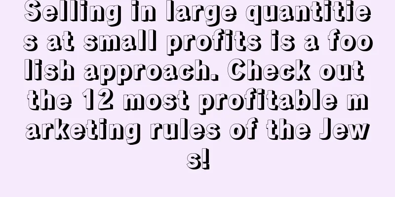 Selling in large quantities at small profits is a foolish approach. Check out the 12 most profitable marketing rules of the Jews!