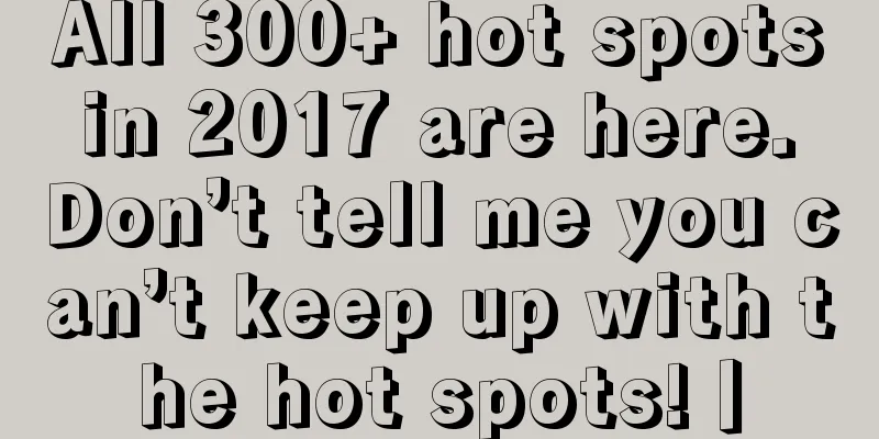 All 300+ hot spots in 2017 are here. Don’t tell me you can’t keep up with the hot spots!丨